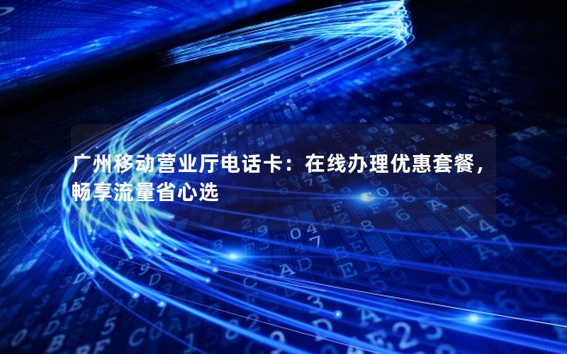 广州移动营业厅电话卡：在线办理优惠套餐，畅享流量省心选