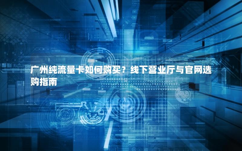 广州纯流量卡如何购买？线下营业厅与官网选购指南