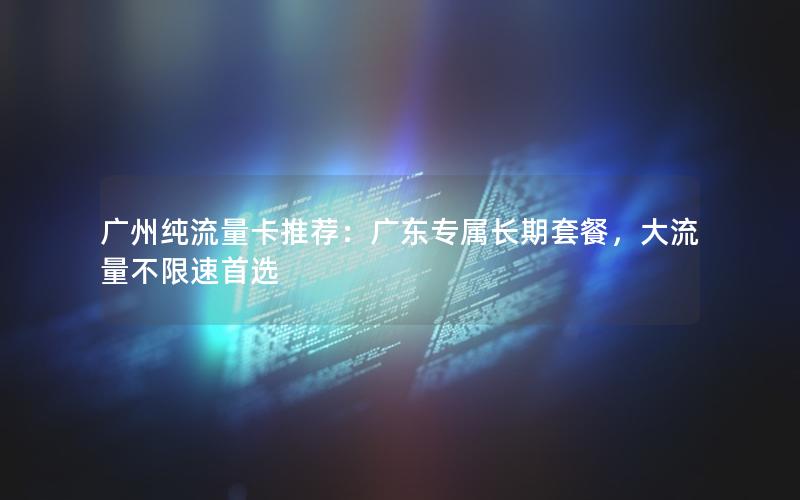 广州纯流量卡推荐：广东专属长期套餐，大流量不限速首选