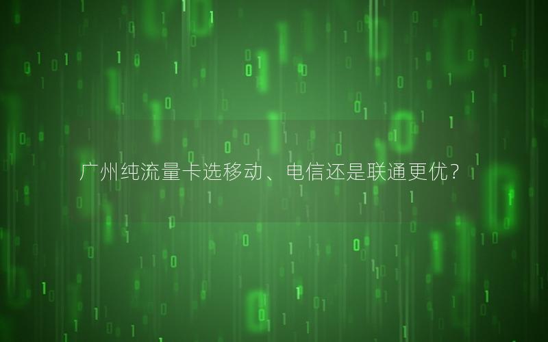 广州纯流量卡选移动、电信还是联通更优？