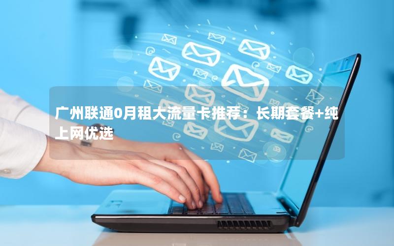 广州联通0月租大流量卡推荐：长期套餐+纯上网优选