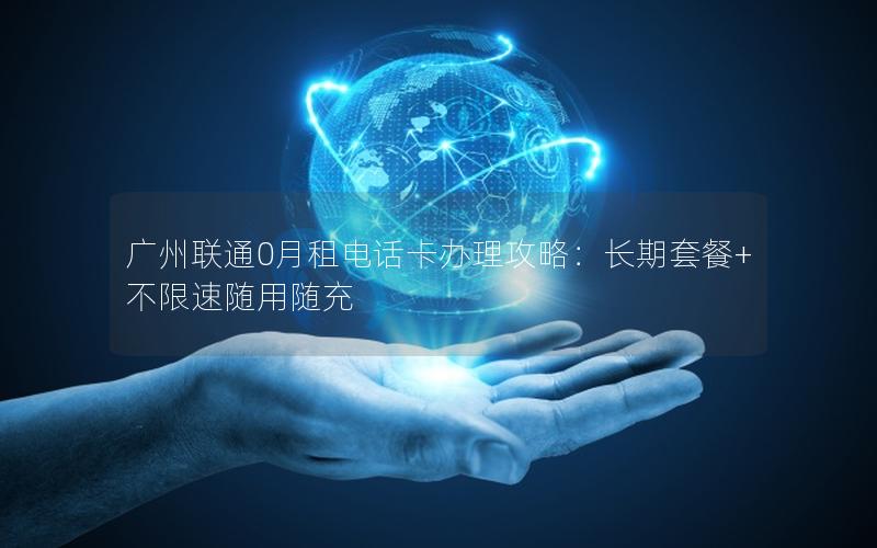 广州联通0月租电话卡办理攻略：长期套餐+不限速随用随充