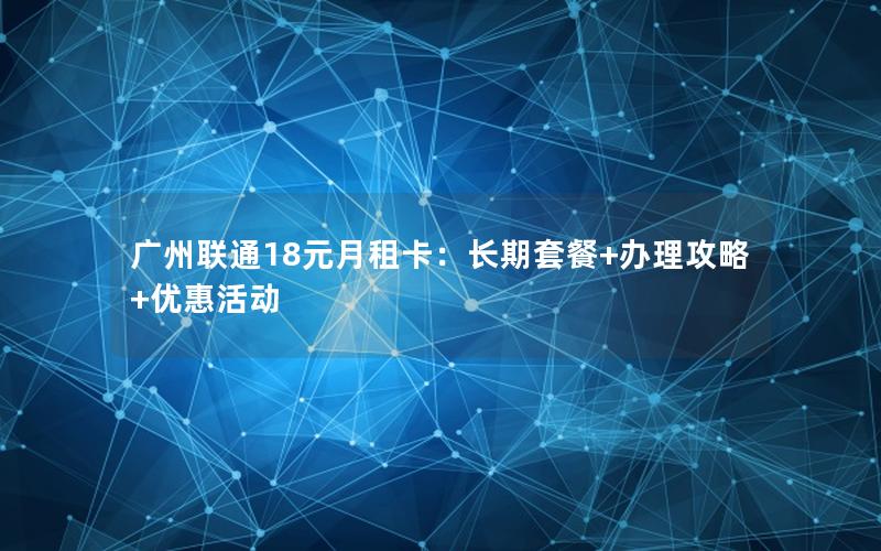 广州联通18元月租卡：长期套餐+办理攻略+优惠活动
