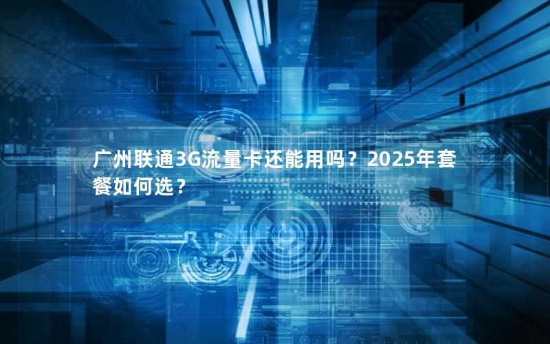 广州联通3G流量卡还能用吗？2025年套餐如何选？