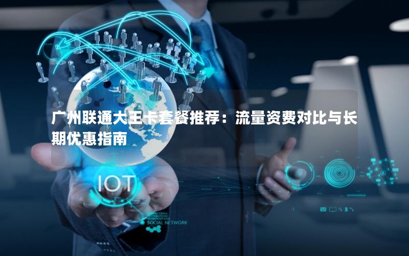广州联通大王卡套餐推荐：流量资费对比与长期优惠指南