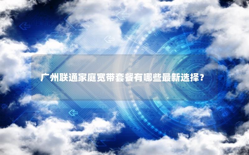 广州联通家庭宽带套餐有哪些最新选择？