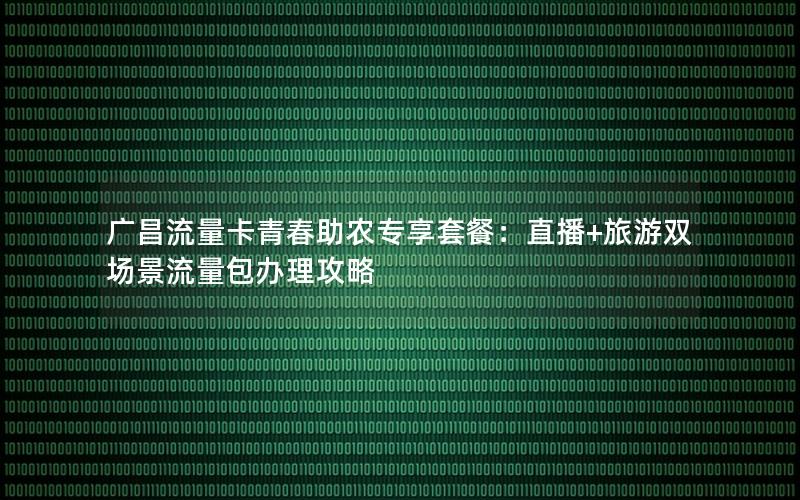 广昌流量卡青春助农专享套餐：直播+旅游双场景流量包办理攻略