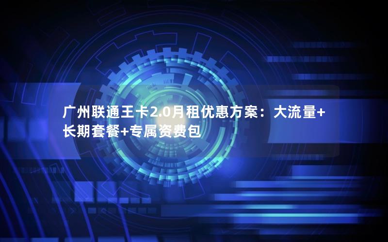 广州联通王卡2.0月租优惠方案：大流量+长期套餐+专属资费包