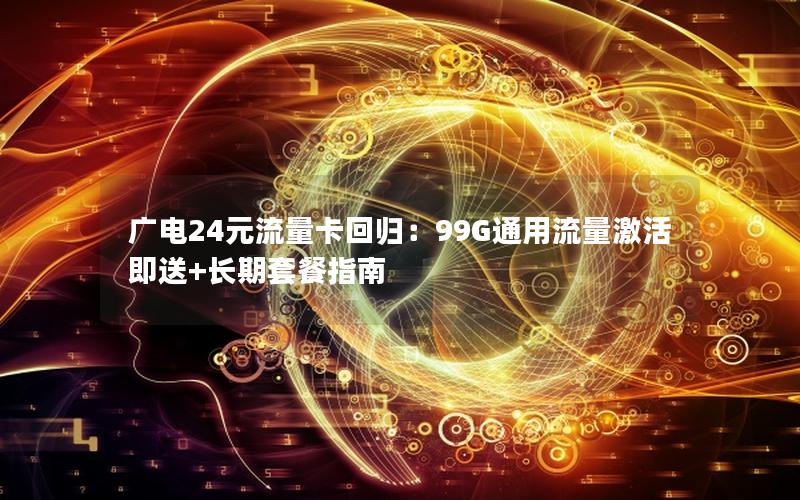 广电24元流量卡回归：99G通用流量激活即送+长期套餐指南