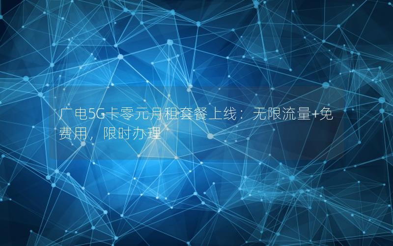 广电5G卡零元月租套餐上线：无限流量+免费用，限时办理