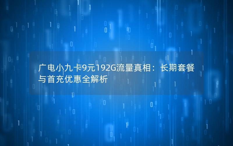 广电小九卡9元192G流量真相：长期套餐与首充优惠全解析