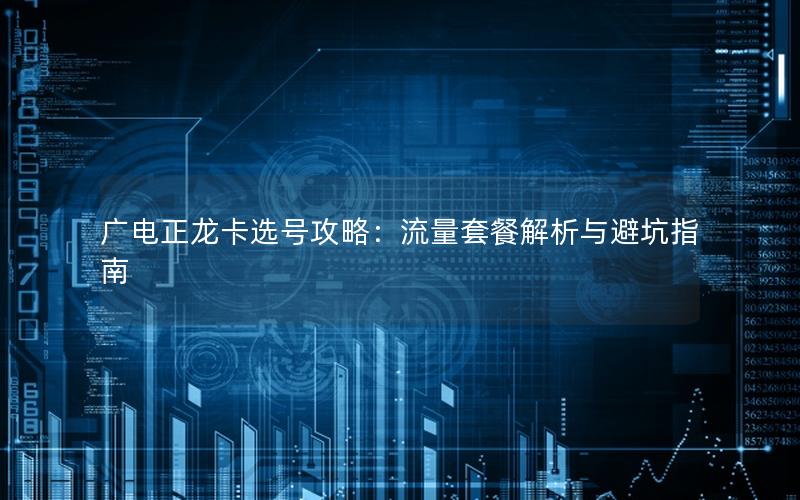 广电正龙卡选号攻略：流量套餐解析与避坑指南