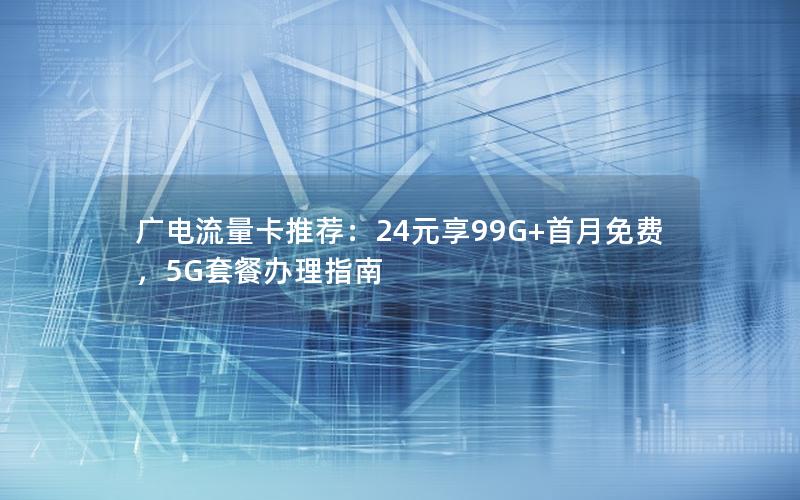 广电流量卡推荐：24元享99G+首月免费，5G套餐办理指南