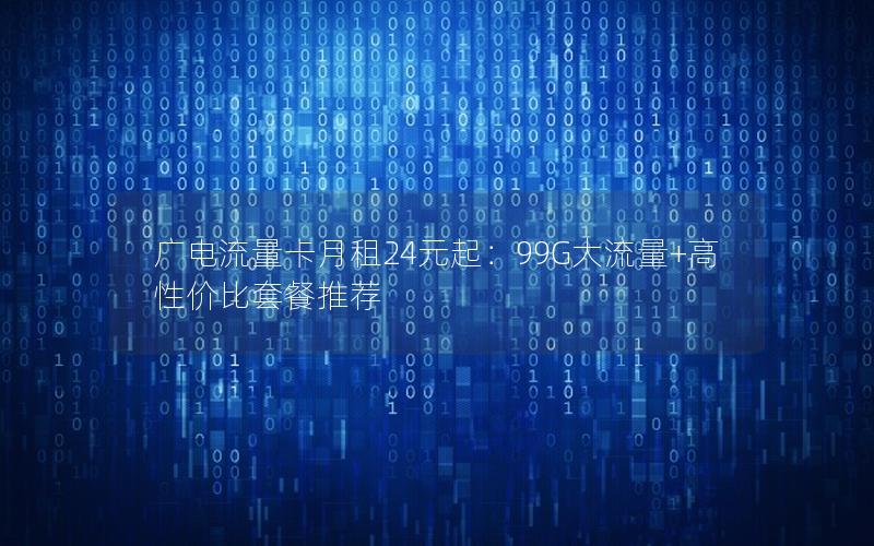 广电流量卡月租24元起：99G大流量+高性价比套餐推荐