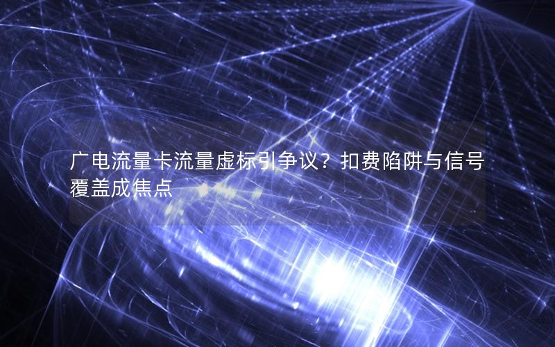 广电流量卡流量虚标引争议？扣费陷阱与信号覆盖成焦点