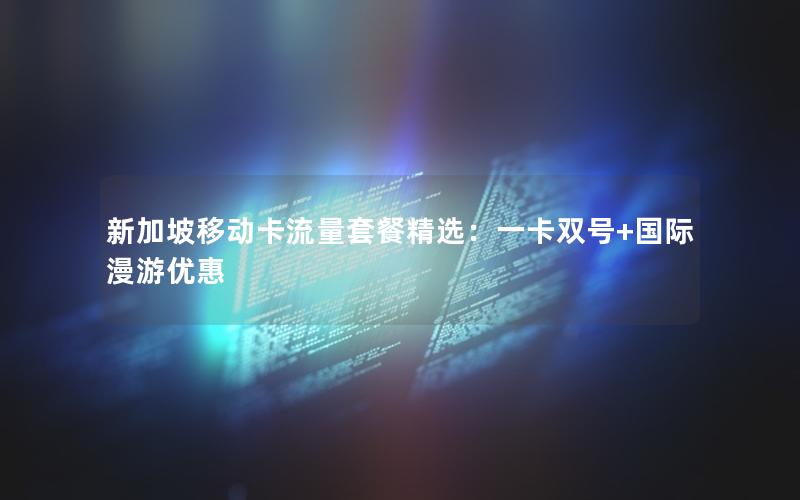 新加坡移动卡流量套餐精选：一卡双号+国际漫游优惠
