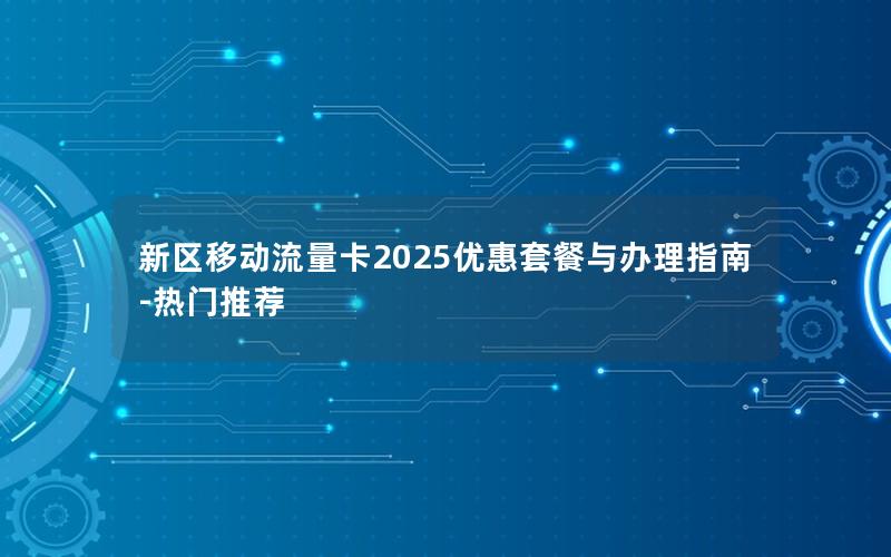 新区移动流量卡2025优惠套餐与办理指南-热门推荐