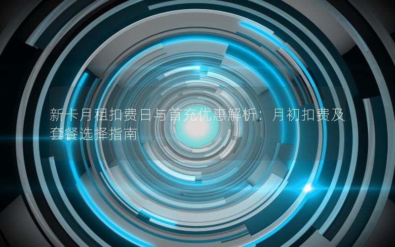 新卡月租扣费日与首充优惠解析：月初扣费及套餐选择指南