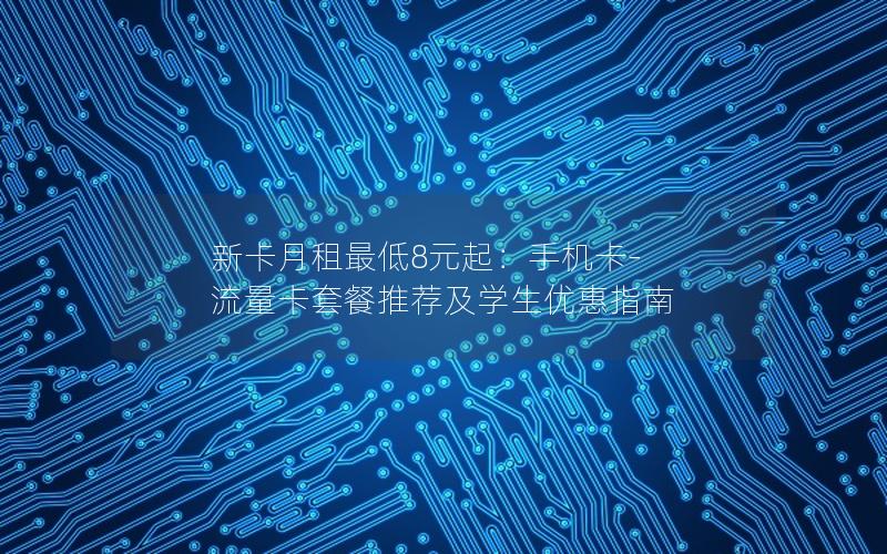 新卡月租最低8元起：手机卡-流量卡套餐推荐及学生优惠指南