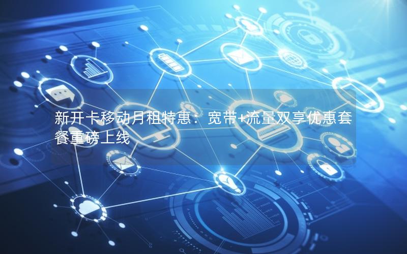 新开卡移动月租特惠：宽带+流量双享优惠套餐重磅上线