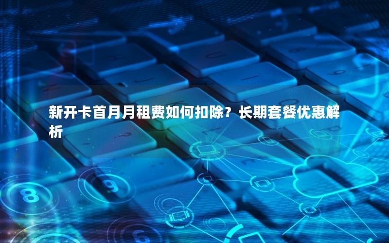 新开卡首月月租费如何扣除？长期套餐优惠解析