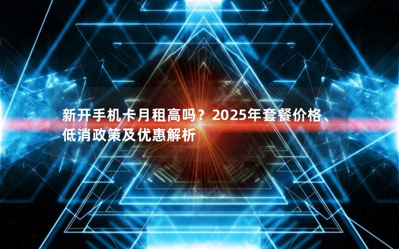 新开手机卡月租高吗？2025年套餐价格、低消政策及优惠解析