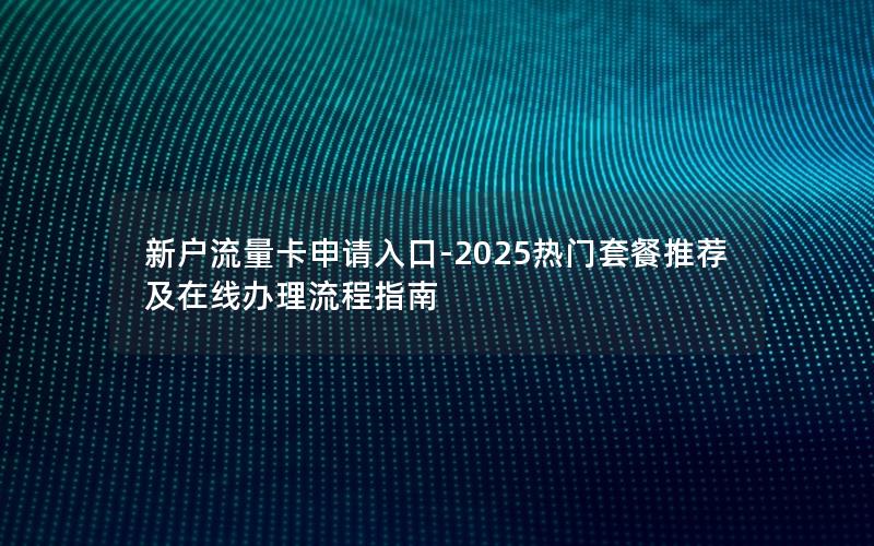 新户流量卡申请入口-2025热门套餐推荐及在线办理流程指南