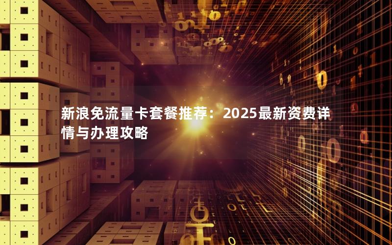 新浪免流量卡套餐推荐：2025最新资费详情与办理攻略