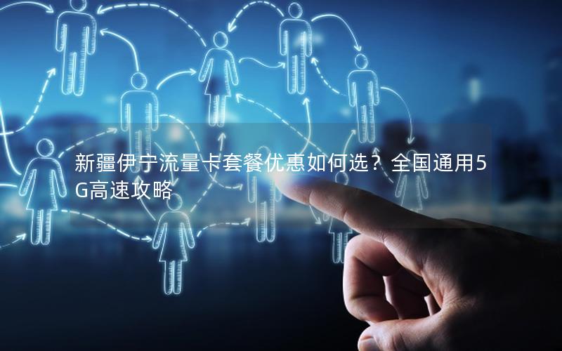 新疆伊宁流量卡套餐优惠如何选？全国通用5G高速攻略