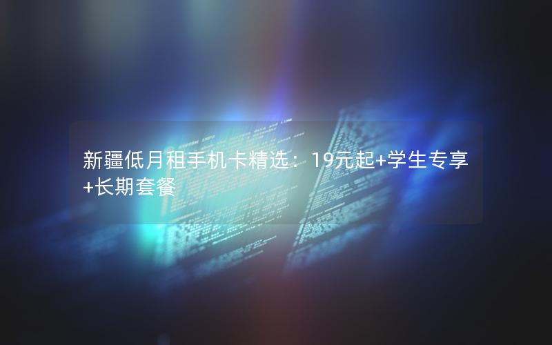 新疆低月租手机卡精选：19元起+学生专享+长期套餐
