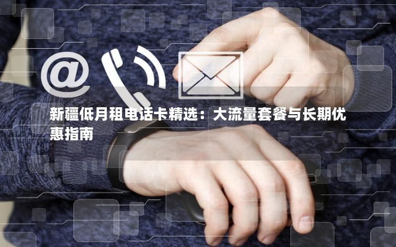 新疆低月租电话卡精选：大流量套餐与长期优惠指南