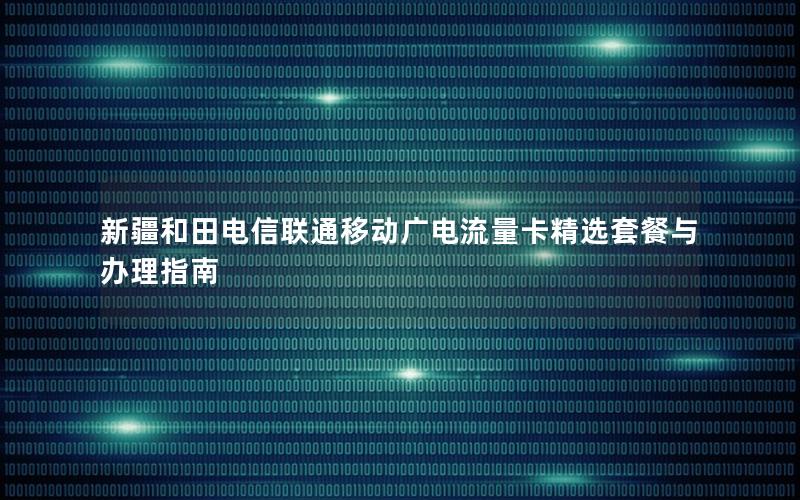 新疆和田电信联通移动广电流量卡精选套餐与办理指南