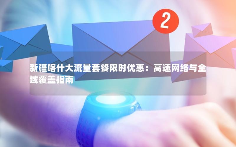 新疆喀什大流量套餐限时优惠：高速网络与全域覆盖指南