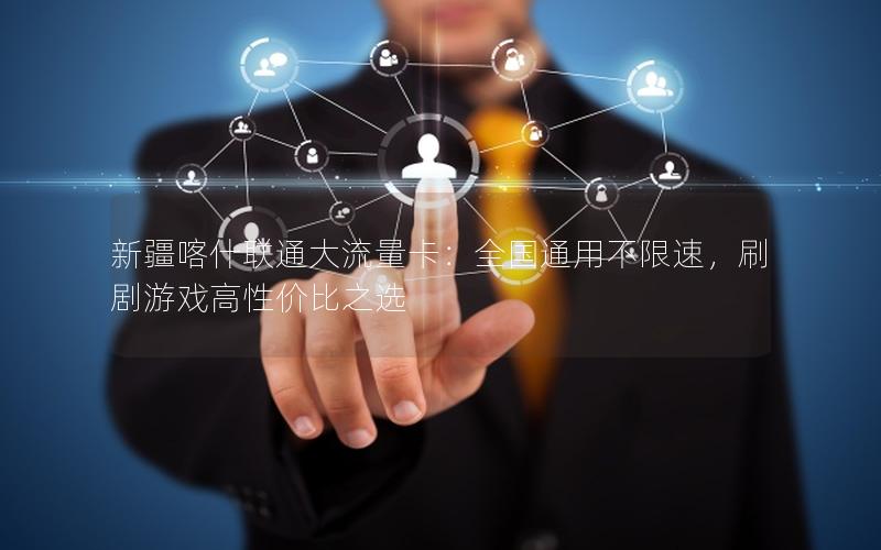 新疆喀什联通大流量卡：全国通用不限速，刷剧游戏高性价比之选