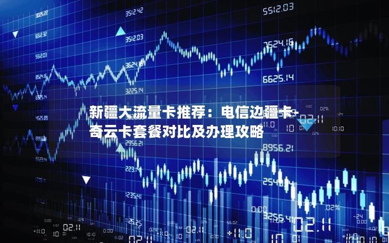 新疆大流量卡推荐：电信边疆卡-奇云卡套餐对比及办理攻略