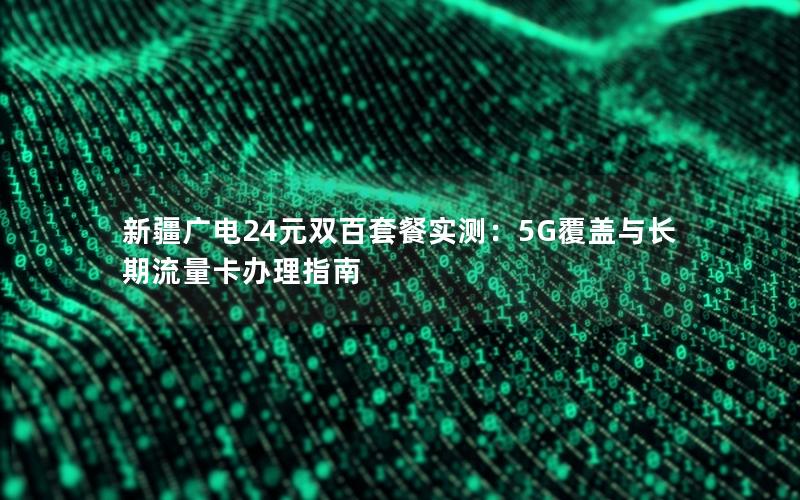 新疆广电24元双百套餐实测：5G覆盖与长期流量卡办理指南