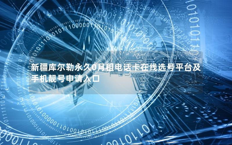 新疆库尔勒永久0月租电话卡在线选号平台及手机靓号申请入口