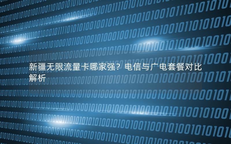 新疆无限流量卡哪家强？电信与广电套餐对比解析