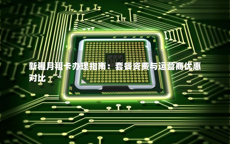 新疆月租卡办理指南：套餐资费与运营商优惠对比