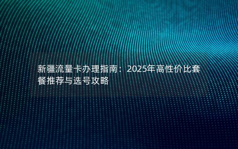 新疆流量卡办理指南：2025年高性价比套餐推荐与选号攻略