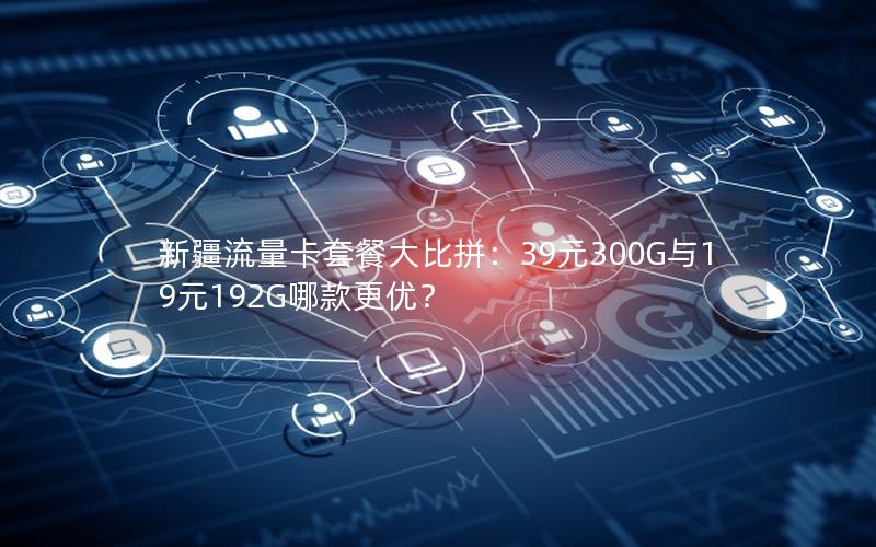 新疆流量卡套餐大比拼：39元300G与19元192G哪款更优？