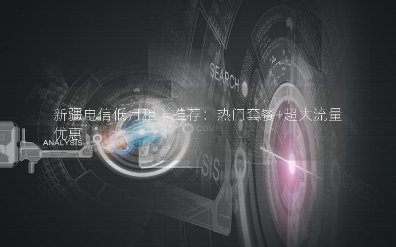 新疆电信低月租卡推荐：热门套餐+超大流量优惠