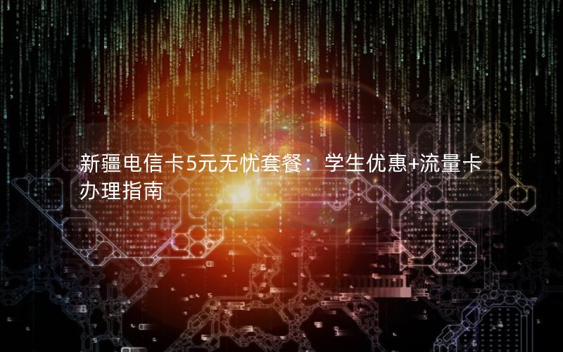 新疆电信卡5元无忧套餐：学生优惠+流量卡办理指南