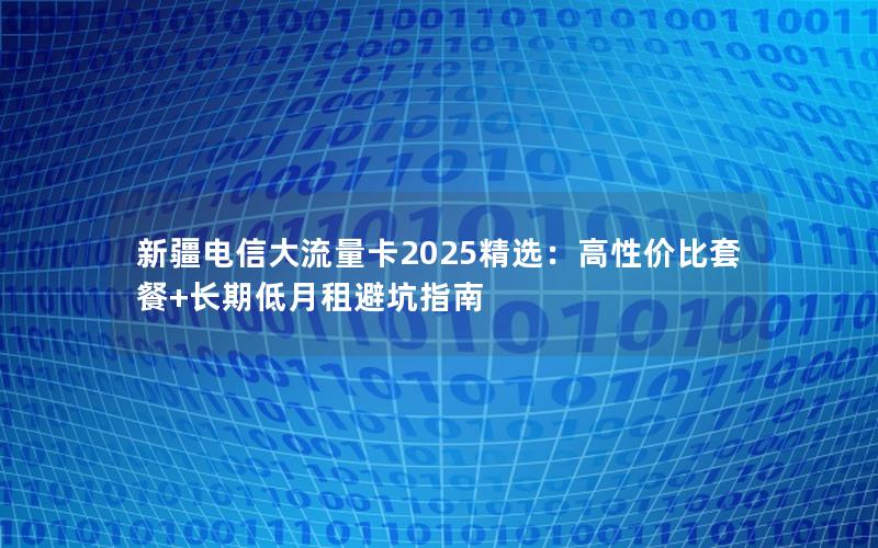 新疆电信大流量卡2025精选：高性价比套餐+长期低月租避坑指南