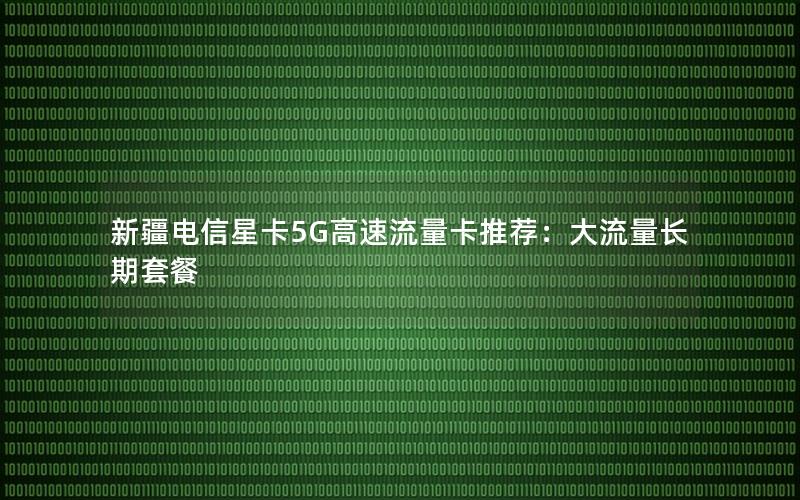 新疆电信星卡5G高速流量卡推荐：大流量长期套餐