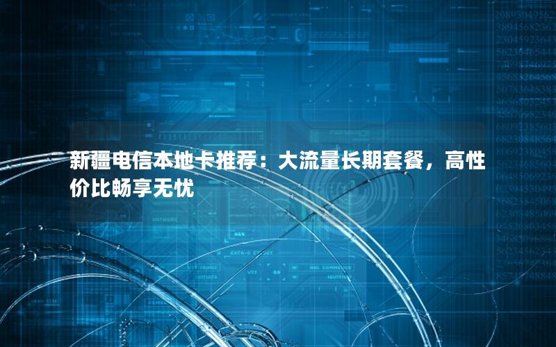 新疆电信本地卡推荐：大流量长期套餐，高性价比畅享无忧