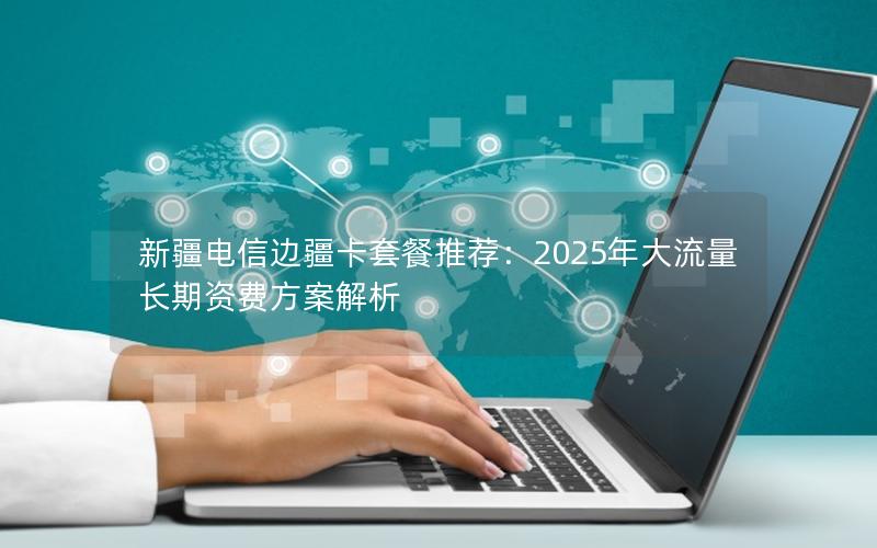 新疆电信边疆卡套餐推荐：2025年大流量长期资费方案解析