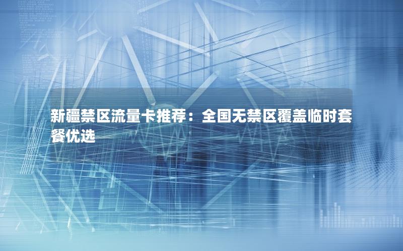 新疆禁区流量卡推荐：全国无禁区覆盖临时套餐优选