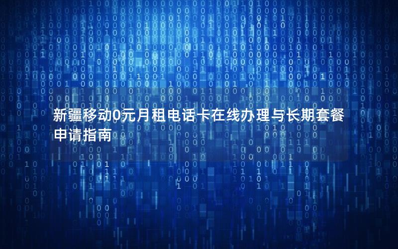 新疆移动0元月租电话卡在线办理与长期套餐申请指南