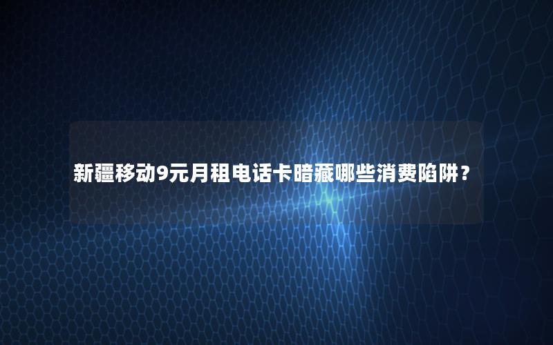 新疆移动9元月租电话卡暗藏哪些消费陷阱？